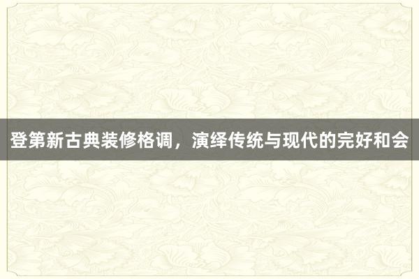 登第新古典装修格调，演绎传统与现代的完好和会