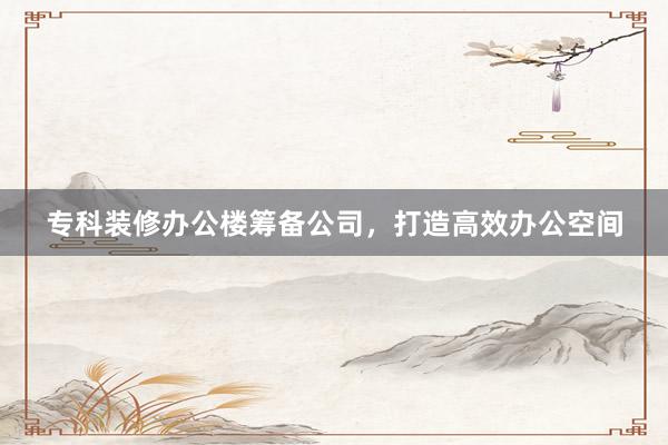 专科装修办公楼筹备公司，打造高效办公空间