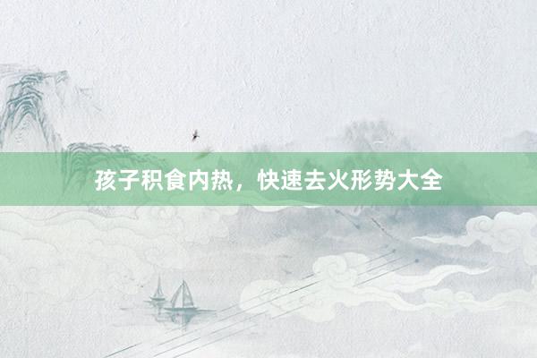孩子积食内热，快速去火形势大全