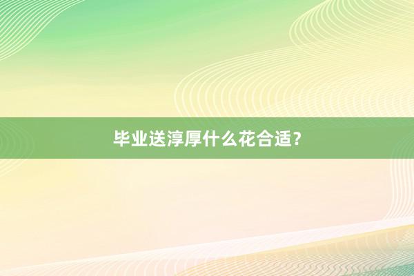毕业送淳厚什么花合适？
